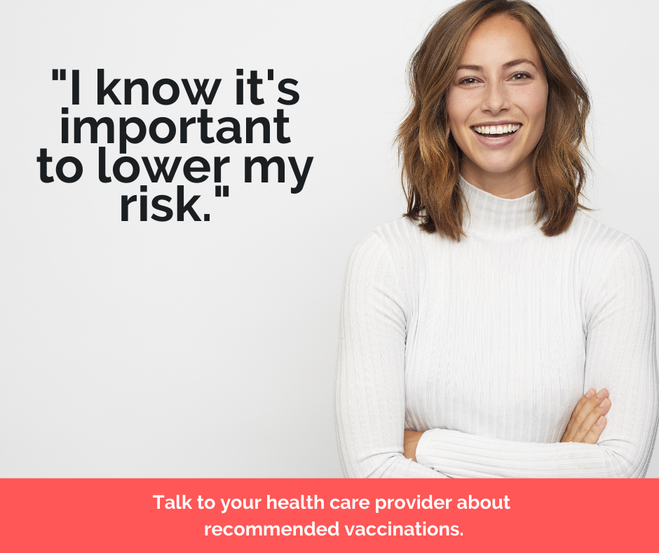 "I know it's important to lower my risk." Talk to your health care provider about recommended vaccinations.