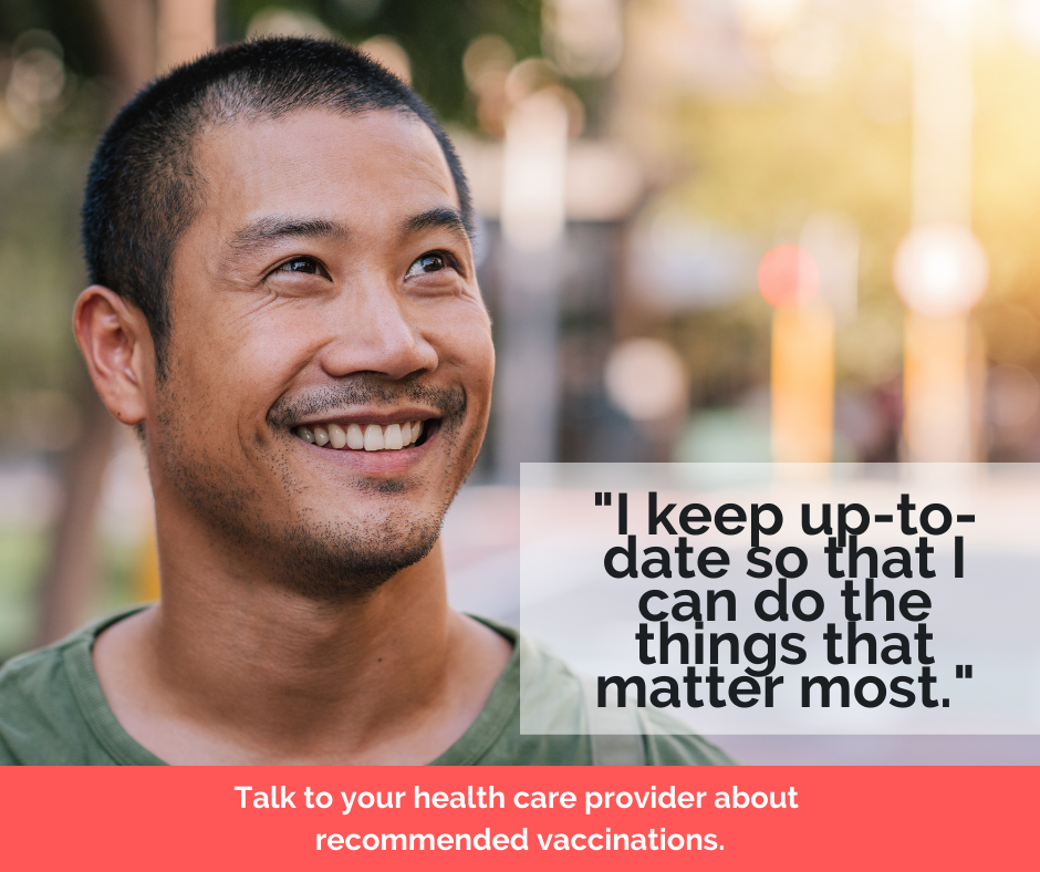 "I keep up to date so that I can do the things that matter most." Talk to your health care provider about recommended vaccinations.