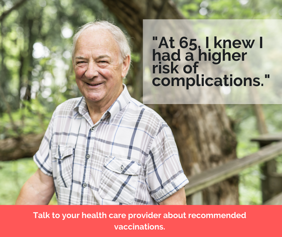 "At 65, I knew I had a higher risk of complications." Talk to your health care provider about recommended vaccinations.