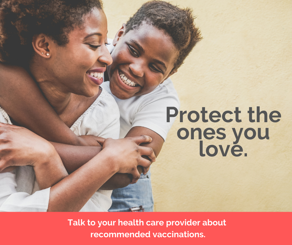 Protect the ones you love. Talk to your health care provider about recommended vaccinations.