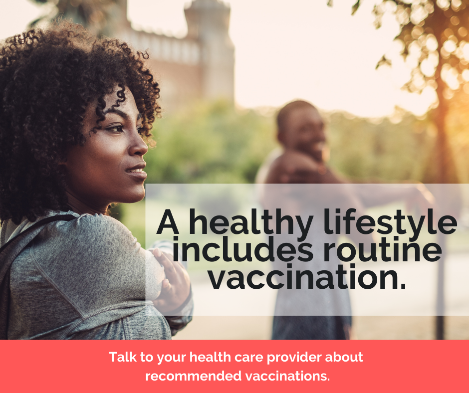 A healthy lifestyle includes routine vaccination. Talk to your health care provider about recommended vaccinations.