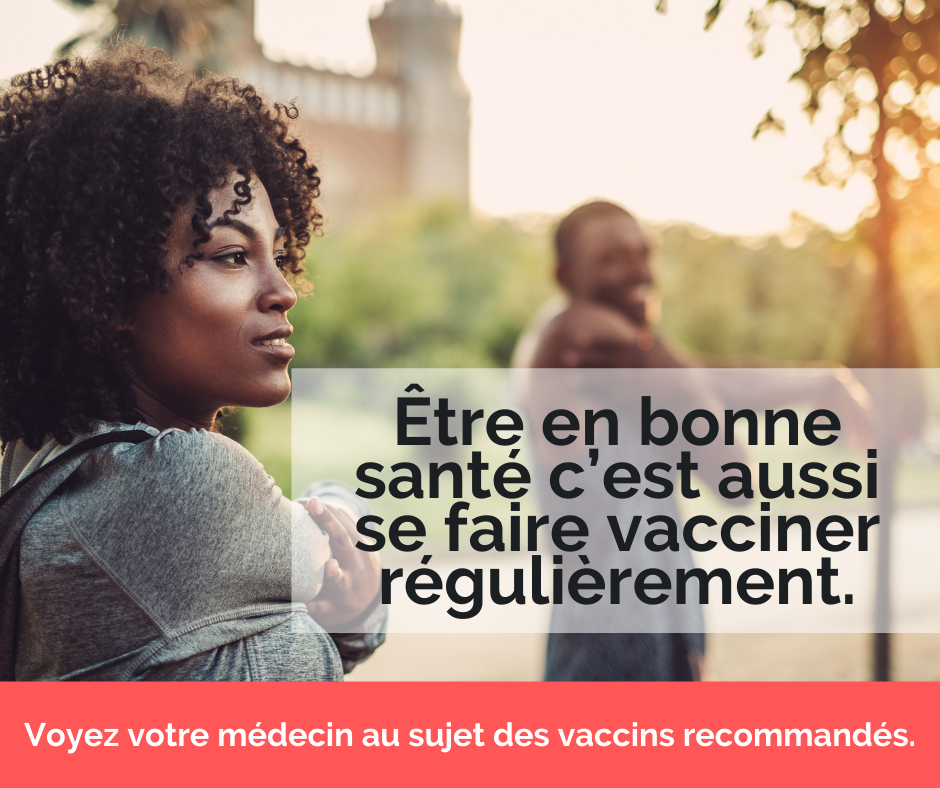 Être en bonne santé c’est aussi se faire vacciner régulièrement. Voyez votre médecin au sujet des vaccins recommandés.