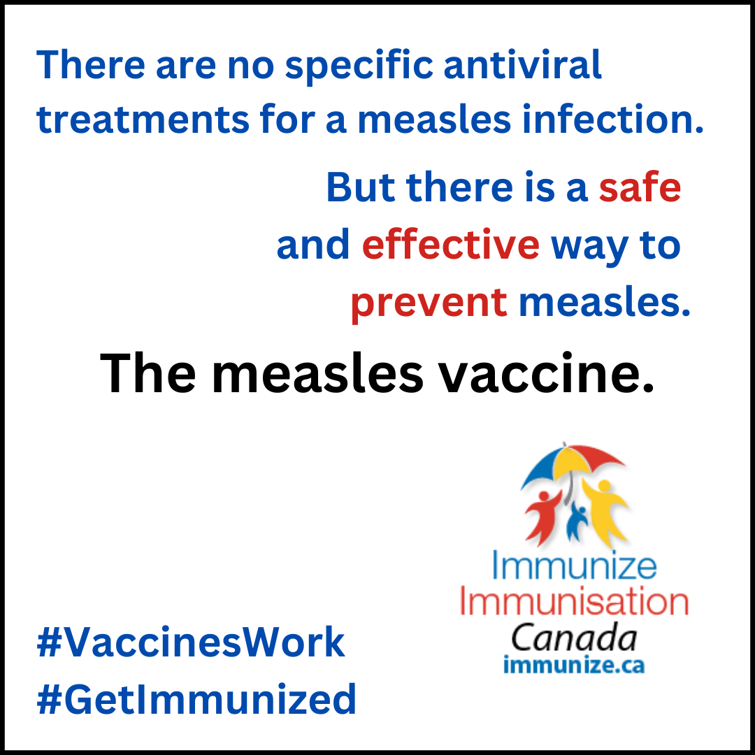 There are no specific antiviral treatments for a measles infection. But there is a safe and effective way to prevent measles. The measles vaccine.